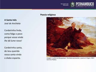 Poesia religiosa
A Santa Inês
José de Anchieta
Cordeirinha linda,
como folga o povo
porque vossa vinda
lhe dá lume novo!
Cordeirinha santa,
de Iesu querida
vossa santa vinda
o diabo espanta. Imagem: Lucílio de Albuquerque / Anchieta escrevendo o poema à Virgem,1906 /
Domínio Público.
 