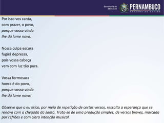 Por isso vos canta,
com prazer, o povo,
porque vossa vinda
lhe dá lume novo.
Nossa culpa escura
fugirá depressa,
pois vossa cabeça
vem com luz tão pura.
Vossa formosura
honra é do povo,
porque vossa vinda
lhe dá lume novo!
Observe que o eu lírico, por meio de repetição de certos versos, ressalta a esperança que se
renova com a chegada da santa. Trata-se de uma produção simples, de versos breves, marcada
por refrões e com clara intenção musical.
 