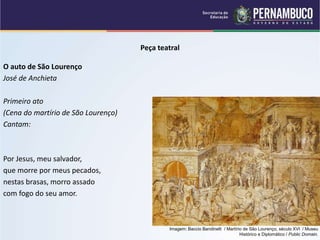 Peça teatral
O auto de São Lourenço
José de Anchieta
Primeiro ato
(Cena do martírio de São Lourenço)
Cantam:
Por Jesus, meu salvador,
que morre por meus pecados,
nestas brasas, morro assado
com fogo do seu amor.
Imagem: Baccio Bandinelli / Martírio de São Lourenço, século XVI / Museu
Histórico e Diplomático / Public Domain.
 