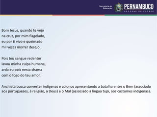 Bom Jesus, quando te vejo
na cruz, por mim flagelado,
eu por ti vivo e queimado
mil vezes morrer desejo.
Pois teu sangue redentor
lavou minha culpa humana,
arda eu pois nesta chama
com o fogo do teu amor.
Anchieta busca converter indígenas e colonos apresentando a batalha entre o Bem (associado
aos portugueses, à religião, a Deus) e o Mal (associado à língua tupi, aos costumes indígenas).
 