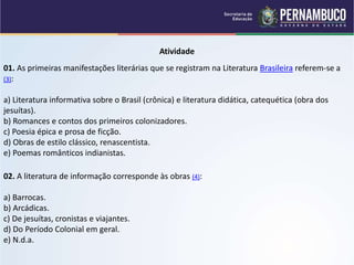 Atividade
01. As primeiras manifestações literárias que se registram na Literatura Brasileira referem-se a
(3):
a) Literatura informativa sobre o Brasil (crônica) e literatura didática, catequética (obra dos
jesuítas).
b) Romances e contos dos primeiros colonizadores.
c) Poesia épica e prosa de ficção.
d) Obras de estilo clássico, renascentista.
e) Poemas românticos indianistas.
02. A literatura de informação corresponde às obras (4):
a) Barrocas.
b) Arcádicas.
c) De jesuítas, cronistas e viajantes.
d) Do Período Colonial em geral.
e) N.d.a.
 