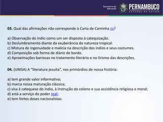 03. Qual das afirmações não corresponde à Carta de Caminha (5)?
a) Observação do índio como um ser disposto à catequização.
b) Deslumbramento diante da exuberância da natureza tropical.
c) Mistura de ingenuidade e malícia na descrição dos índios e seus costumes.
d) Composição sob forma de diário de bordo.
e) Aproximações barrocas no tratamento literário e no lirismo das descrições.
04. (UNISA) A “literatura jesuíta”, nos primórdios de nossa história:
a) tem grande valor informativo;
b) marca nossa maturação clássica;
c) visa à catequese do índio, à instrução do colono e sua assistência religiosa e moral;
d) está a serviço do poder real;
e) tem fortes doses nacionalistas.
 