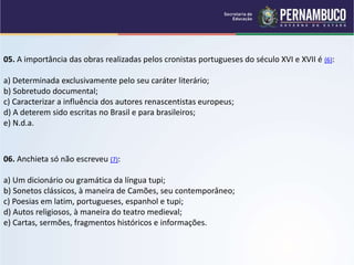 05. A importância das obras realizadas pelos cronistas portugueses do século XVI e XVII é (6):
a) Determinada exclusivamente pelo seu caráter literário;
b) Sobretudo documental;
c) Caracterizar a influência dos autores renascentistas europeus;
d) A deterem sido escritas no Brasil e para brasileiros;
e) N.d.a.
06. Anchieta só não escreveu (7):
a) Um dicionário ou gramática da língua tupi;
b) Sonetos clássicos, à maneira de Camões, seu contemporâneo;
c) Poesias em latim, portugueses, espanhol e tupi;
d) Autos religiosos, à maneira do teatro medieval;
e) Cartas, sermões, fragmentos históricos e informações.
 