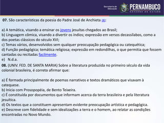 07. São características da poesia do Padre José de Anchieta (8):
a) A temática, visando a ensinar os jovens jesuítas chegados ao Brasil;
b) Linguagem cômica, visando a divertir os índios; expressão em versos decassílabos, como a
dos poetas clássicos do século XVI;
c) Temas vários, desenvolvidos sem qualquer preocupação pedagógica ou catequética;
d) Função pedagógica; temática religiosa; expressão em redondilhas, o que permitia que fossem
cantadas ou recitadas facilmente.
e) N.d.a.
08. (UNIV. FED. DE SANTA MARIA) Sobre a literatura produzida no primeiro século da vida
colonial brasileira, é correto afirmar que:
a) É formada principalmente de poemas narrativos e textos dramáticos que visavam à
catequese.
b) Inicia com Prosopopéia, de Bento Teixeira.
c) É constituída por documentos que informam acerca da terra brasileira e pela literatura
jesuítica.
d) Os textos que a constituem apresentam evidente preocupação artística e pedagógica.
e) Descreve com fidelidade e sem idealizações a terra e o homem, ao relatar as condições
encontradas no Novo Mundo.
 