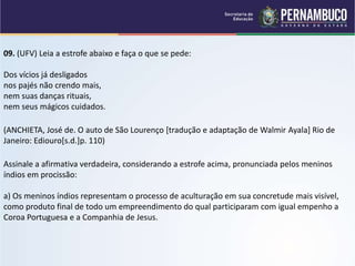 09. (UFV) Leia a estrofe abaixo e faça o que se pede:
Dos vícios já desligados
nos pajés não crendo mais,
nem suas danças rituais,
nem seus mágicos cuidados.
(ANCHIETA, José de. O auto de São Lourenço [tradução e adaptação de Walmir Ayala] Rio de
Janeiro: Ediouro[s.d.]p. 110)
Assinale a afirmativa verdadeira, considerando a estrofe acima, pronunciada pelos meninos
índios em procissão:
a) Os meninos índios representam o processo de aculturação em sua concretude mais visível,
como produto final de todo um empreendimento do qual participaram com igual empenho a
Coroa Portuguesa e a Companhia de Jesus.
 