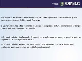 b) A presença dos meninos índios representa uma síntese perfeita e acabada daquilo que se
convencionou chamar de literatura informativa.
c) Os meninos índios estão afirmando os valores de sua própria cultura, ao mencionar as danças
rituais e as magias praticadas pelos pajés.
d) Os meninos índios são figura alegóricas cuja construção como personagens atende a todos os
requintes da dramaturgia renascentista.
e) Os meninos índios representam a revolta dos nativos contra a catequese trazida pelos
jesuítas, de quem querem libertar-se tão logo seja possível.
 
