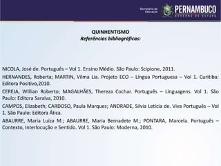 QUINHENTISMO
Referências bibliográficas:
NICOLA, José de. Português – Vol 1. Ensino Médio. São Paulo: Scipione, 2011.
HERNANDES, Roberta; MARTIN, Vilma Lia. Projeto ECO – Língua Portuguesa – Vol 1. Curitiba:
Editora Positivo,2010.
CEREJA, Willian Roberto; MAGALHÃES, Thereza Cochar. Português – Linguagens. Vol 1. São
Paulo: Editora Saraiva, 2010.
CAMPOS, Elizabeth; CARDOSO, Paula Marques; ANDRADE, Silvia Letícia de. Viva Português – Vol
1. São Paulo: Editora Ática.
ABAURRE, Maria Luiza M.; ABAURRE, Maria Bernadete M.; PONTARA, Marcela. Português –
Contexto, Interlocução e Sentido. Vol 1. São Paulo: Moderna, 2010.
 