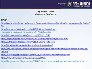 QUINHENTISMO
Endereços Eletrônicos:
BUSCA
http://www.histedbr.fae_unicamp_br/navegando/iconograficos/jesuítas_catequizando_indios.h
tml
http://commons.wikimedia.org/wiki/File:Benedito-Calixto_
_Anchieta_e_Nóbrega_na_cabana_de_Pindobuçu.jpg
http://dioceseourinhos.wordpress.com/2009/11/14/
http://cafelivroearte.blogspot.com/2011/11/11/literatura.jesuitica.html
http://artebrasilis.blogspot.com/2010/04/terra-vista.html
http://pt.wikipedia.org/wiki/A-primeira-missa-no-Brasil
http://chc.cienciahoje.uol.com.br/noticias/ecologia-e-meio-ambiente/quase-meio-milhão-de-
arvores
http://historiaejppplt.blogspot.com/2009/04-charge-6descobrimentohtml
http://letras.terra.com.br/renato-russo/388284/
http://blog-emacao.blogspot.com/2011/05/trecho-da-carta-de-per-vaz-de-caminha.html
 