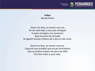 Índios
Renato Russo
Quem me dera, ao menos uma vez,
Ter de volta todo o ouro que entreguei
A quem conseguiu me convencer
Que era prova de amizade
Se alguém levasse embora até o que eu não tinha.
Quem me dera, ao menos uma vez,
Esquecer que acreditei que era por brincadeira
Que se cortava sempre um pano-de-chão
De linho nobre e pura seda.
 