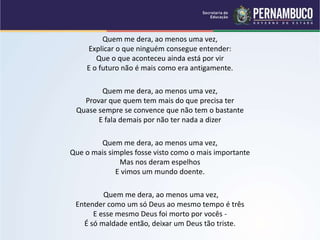 Quem me dera, ao menos uma vez,
Explicar o que ninguém consegue entender:
Que o que aconteceu ainda está por vir
E o futuro não é mais como era antigamente.
Quem me dera, ao menos uma vez,
Provar que quem tem mais do que precisa ter
Quase sempre se convence que não tem o bastante
E fala demais por não ter nada a dizer
Quem me dera, ao menos uma vez,
Que o mais simples fosse visto como o mais importante
Mas nos deram espelhos
E vimos um mundo doente.
Quem me dera, ao menos uma vez,
Entender como um só Deus ao mesmo tempo é três
E esse mesmo Deus foi morto por vocês -
É só maldade então, deixar um Deus tão triste.
 
