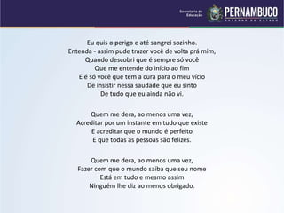 Eu quis o perigo e até sangrei sozinho.
Entenda - assim pude trazer você de volta prá mim,
Quando descobri que é sempre só você
Que me entende do início ao fim
E é só você que tem a cura para o meu vício
De insistir nessa saudade que eu sinto
De tudo que eu ainda não vi.
Quem me dera, ao menos uma vez,
Acreditar por um instante em tudo que existe
E acreditar que o mundo é perfeito
E que todas as pessoas são felizes.
Quem me dera, ao menos uma vez,
Fazer com que o mundo saiba que seu nome
Está em tudo e mesmo assim
Ninguém lhe diz ao menos obrigado.
 
