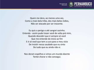 Quem me dera, ao menos uma vez,
Como a mais bela tribo, dos mais belos índios,
Não ser atacado por ser inocente.
Eu quis o perigo e até sangrei sozinho.
Entenda - assim pude trazer você de volta prá mim,
Quando descobri que é sempre só você
Que me entende do início ao fim
E é só você que tem a cura para o meu vício
De insistir nessa saudade que eu sinto
De tudo que eu ainda não vi.
Nos deram espelhos e vimos um mundo doente
Tentei chorar e não consegui.
 
