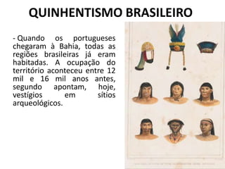 QUINHENTISMO BRASILEIRO
- Quando os portugueses
chegaram à Bahia, todas as
regiões brasileiras já eram
habitadas. A ocupação do
território aconteceu entre 12
mil e 16 mil anos antes,
segundo apontam, hoje,
vestígios em sítios
arqueológicos.
 