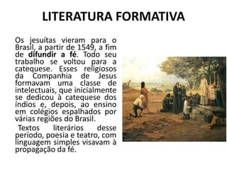 LITERATURA FORMATIVA
Os jesuítas vieram para o
Brasil, a partir de 1549, a fim
de difundir a fé. Todo seu
trabalho se voltou para a
catequese. Esses religiosos
da Companhia de Jesus
formavam uma classe de
intelectuais, que inicialmente
se dedicou à catequese dos
índios e, depois, ao ensino
em colégios espalhados por
várias regiões do Brasil.
Textos literários desse
período, poesia e teatro, com
linguagem simples visavam à
propagação da fé.
 