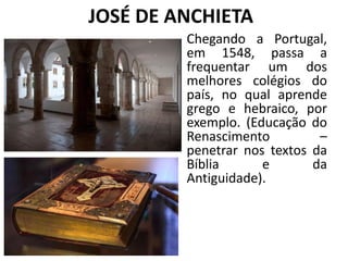 JOSÉ DE ANCHIETA
Chegando a Portugal,
em 1548, passa a
frequentar um dos
melhores colégios do
país, no qual aprende
grego e hebraico, por
exemplo. (Educação do
Renascimento –
penetrar nos textos da
Bíblia e da
Antiguidade).
 