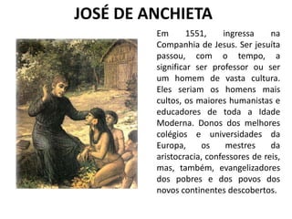 JOSÉ DE ANCHIETA
Em 1551, ingressa na
Companhia de Jesus. Ser jesuíta
passou, com o tempo, a
significar ser professor ou ser
um homem de vasta cultura.
Eles seriam os homens mais
cultos, os maiores humanistas e
educadores de toda a Idade
Moderna. Donos dos melhores
colégios e universidades da
Europa, os mestres da
aristocracia, confessores de reis,
mas, também, evangelizadores
dos pobres e dos povos dos
novos continentes descobertos.
 