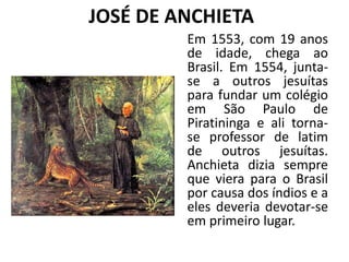 JOSÉ DE ANCHIETA
Em 1553, com 19 anos
de idade, chega ao
Brasil. Em 1554, junta-
se a outros jesuítas
para fundar um colégio
em São Paulo de
Piratininga e ali torna-
se professor de latim
de outros jesuítas.
Anchieta dizia sempre
que viera para o Brasil
por causa dos índios e a
eles deveria devotar-se
em primeiro lugar.
 
