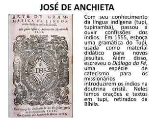 JOSÉ DE ANCHIETA
Com seu conhecimento
da língua indígena (tupi,
tupinambá), passou a
ouvir confissões dos
índios. Em 1555, esboça
uma gramática do Tupi,
usada como material
didático para novos
jesuítas. Além disso,
escreveu o Diálogo da Fé,
uma espécie de
catecismo para os
missionários
introduzirem os índios na
doutrina cristã. Neles
lemos orações e textos
em tupi, retirados da
Bíblia.
 
