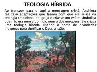 TEOLOGIA HÍBRIDA
Ao transpor para o tupi a mensagem cristã, Anchieta
realizava adaptações que faziam com que ele saísse da
teologia tradicional da Igreja e criasse um esfera simbólica
que não era nem a do índio nem a dos europeus. Ele criava
uma teologia híbrida, usando o nome de divindades
indígenas para significar o Deus cristão.
 
