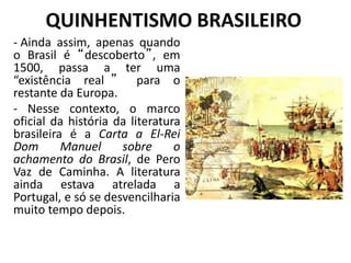 QUINHENTISMO BRASILEIRO
- Ainda assim, apenas quando
o Brasil é “descoberto”, em
1500, passa a ter uma
“existência real ” para o
restante da Europa.
- Nesse contexto, o marco
oficial da história da literatura
brasileira é a Carta a El-Rei
Dom Manuel sobre o
achamento do Brasil, de Pero
Vaz de Caminha. A literatura
ainda estava atrelada a
Portugal, e só se desvencilharia
muito tempo depois.
 
