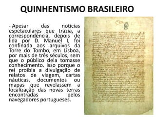 QUINHENTISMO BRASILEIRO
- Apesar das notícias
espetaculares que trazia, a
correspondência, depois de
lida por D. Manuel I, foi
confinada aos arquivos da
Torre do Tombo, em Lisboa,
por mais de três séculos, sem
que o público dela tomasse
conhecimento. Isso porque o
rei proibia a divulgação de
relatos de viagem, cartas
náuticas, documentos ou
mapas que revelassem a
localização das novas terras
encontradas pelos
navegadores portugueses.
 