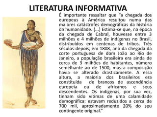 LITERATURA INFORMATIVA
É importante ressaltar que “a chegada dos
europeus à América resultou numa das
maiores catástrofes demográficas da história
da humanidade. (...) Estima-se que, na época
da chegada de Cabral, houvesse entre 3
milhões e 4 milhões de indígenas no Brasil,
distribuídos em centenas de tribos. Três
séculos depois, em 1808, ano da chegada da
corte portuguesa de dom João ao Rio de
Janeiro, a população brasileira era ainda de
cerca de 3 milhões de habitantes, número
semelhante ao de 1500, mas a composição
havia se alterado drasticamente. A essa
altura, a maioria dos brasileiros era
constituída de brancos de ascendência
europeia ou de africanos e seus
descendentes. Os indígenas, por sua vez,
tinham sido vítimas de uma calamidade
demográfica: estavam reduzidos a cerca de
700 mil, aproximadamente 20% do seu
contingente original.”
 