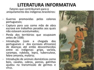 LITERATURA INFORMATIVA
Fatores que contribuíram para o
aniquilamento dos indígenas brasileiros:
- Guerras promovidas pelos colonos
portugueses;
- Captura para uso como mão de obra
escrava em trabalhos pesados aos quais
não estavam acostumados;
- Perda dos territórios que ocupavam
antes de 1500;
- Introdução (com a chegada dos
portugueses e dos escravos africanos)
de doenças até então desconhecidas
entre os indígenas: gripe, varíola,
sarampo, rubéola, lepra, tuberculose,
febre amarela, malária;
- Introdução de animais domésticos como
bois, cavalos, cabras, porcos, galinhas
ajudou na transmissão de germes e
vírus.
 
