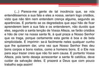 (...) Parece-me gente de tal inocência que, se nós 
entendêssemos a sua fala e eles a nossa, seriam logo cristãos, 
visto que não têm nem entendem crença alguma, segundo as 
aparências. E portanto se os degredados que aqui hão de ficar 
aprenderem bem a sua fala e os entenderem, não duvido que 
eles, segundo a santa tenção de Vossa Alteza, se farão cristãos 
e hão de crer na nossa santa fé, à qual praza a Nosso Senhor 
que os traga, porque certamente esta gente é boa e de bela 
simplicidade. E imprimir- se-á facilmente neles qualquer cunho 
que lhe quiserem dar, uma vez que Nosso Senhor lhes deu 
bons corpos e bons rostos, como a homens bons. E o Ele nos 
para aqui trazer creio que não foi sem causa. E portanto Vossa 
Alteza, pois tanto deseja acrescentar a santa fé católica, deve 
cuidar da salvação deles. E prazerá a Deus que com pouco 
trabalho seja assim! 
 