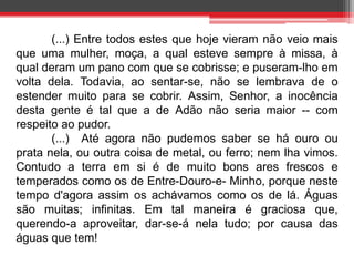 (...) Entre todos estes que hoje vieram não veio mais 
que uma mulher, moça, a qual esteve sempre à missa, à 
qual deram um pano com que se cobrisse; e puseram-lho em 
volta dela. Todavia, ao sentar-se, não se lembrava de o 
estender muito para se cobrir. Assim, Senhor, a inocência 
desta gente é tal que a de Adão não seria maior -- com 
respeito ao pudor. 
(...) Até agora não pudemos saber se há ouro ou 
prata nela, ou outra coisa de metal, ou ferro; nem lha vimos. 
Contudo a terra em si é de muito bons ares frescos e 
temperados como os de Entre-Douro-e- Minho, porque neste 
tempo d'agora assim os achávamos como os de lá. Águas 
são muitas; infinitas. Em tal maneira é graciosa que, 
querendo-a aproveitar, dar-se-á nela tudo; por causa das 
águas que tem! 
 