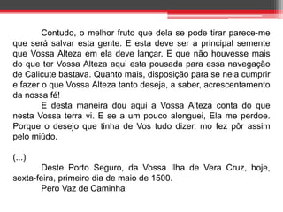 Contudo, o melhor fruto que dela se pode tirar parece-me 
que será salvar esta gente. E esta deve ser a principal semente 
que Vossa Alteza em ela deve lançar. E que não houvesse mais 
do que ter Vossa Alteza aqui esta pousada para essa navegação 
de Calicute bastava. Quanto mais, disposição para se nela cumprir 
e fazer o que Vossa Alteza tanto deseja, a saber, acrescentamento 
da nossa fé! 
E desta maneira dou aqui a Vossa Alteza conta do que 
nesta Vossa terra vi. E se a um pouco alonguei, Ela me perdoe. 
Porque o desejo que tinha de Vos tudo dizer, mo fez pôr assim 
pelo miúdo. 
(...) 
Deste Porto Seguro, da Vossa Ilha de Vera Cruz, hoje, 
sexta-feira, primeiro dia de maio de 1500. 
Pero Vaz de Caminha 
 