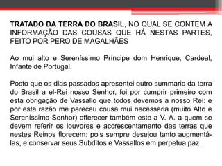 TRATADO DA TERRA DO BRASIL, NO QUAL SE CONTEM A 
INFORMAÇÃO DAS COUSAS QUE HÁ NESTAS PARTES, 
FEITO POR PERO DE MAGALHÃES 
Ao mui alto e Sereníssimo Príncipe dom Henrique, Cardeal, 
Infante de Portugal. 
Posto que os dias passados apresentei outro summario da terra 
do Brasil a el-Rei nosso Senhor, foi por cumprir primeiro com 
esta obrigação de Vassallo que todos devemos a nosso Rei: e 
por esta razão me pareceu cousa mui necessaria (muito Alto e 
Sereníssimo Senhor) offerecer também este a V. A. a quem se 
devem referir os louvores e accrescentamento das terras que 
nestes Reinos florecem: pois sempre desejou tanto augmentá-las, 
e conservar seus Subditos e Vassallos em perpetua paz. 
 