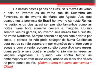 Ha nestas nestas partes do Brasil seis mezes de verão 
e seis de inverno: os de verao são de Setembro até 
Fevereiro, os de inverno de Março até Agosto. Assi que 
quando nesta provincia do Brasil he inverno cá neste Reinos 
he verão, e os dias quasi sempre são tamanhos como as 
noites huma hora somente crecem e mingoão. Cursão 
sempre ventos geraes, no inverno seis mezes Sul e Sueste, 
no verão Nordeste. Sempre correm as agoas com o vento por 
costa, e porisso se não pode navegar de huma Capitanias 
pera outras se não esperarem por monções pera irem com a 
agoas e com o vento, porque cursão como digo seis mezes 
duma parte e seis doutra, e portanto são muitas vezes as 
viagens vagarosas, e quando vão contra tempo as 
embarcações correm muito risco, arribão ás mais das vezes 
ao porto donde sairão. (Sobre a terra e o curso dos ventos + 
Clima) 
 