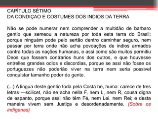 CAPÍTULO SÉTIMO 
DA CONDIÇAO E COSTUMES DOS INDIOS DA TERRA 
Não se pode numerar nem comprender a multidão de barbaro 
gentio que semeou a natureza por toda esta terra do Brasil; 
porque ninguém pode pelo sertão dentro caminhar seguro, nem 
passar por terra onde não acha povoações de indios armados 
contra todas as nações humanas, e assi como são muitos permitiu 
Deos que fossem contrarios huns dos outros, e que houvesse 
entrelles grandes odios e discordias, porque se assi não fosse os 
portuguezes não poderião viver na terra nem seria possivel 
conquistar tamanho poder de gente. 
(...) A lingua deste gentio toda pela Costa he, huma: carece de tres 
letras —scilicet, não se acha nella F, nem L, nem R, cousa digna 
de espanto, porque assi não têm Fé, nem Lei, nem Rei; e desta 
maneira vivem sem Justiça e desordenadamente. (Sobre os 
indígenas) 
 