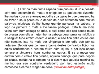 (...) Traz na mão huma espada dum pao mui duro e pesado 
com que costumão de matar, e chega-se ao padecente dizendo-lhe 
muitas cousas e ameaçando-lhe sua geração que o mesmo ha 
de fazer a seus parentes; e depois de o ter afrontado com muitas 
palavras injuriosas da-lhe huma grande pancada na cabeça, e 
logo da primeira o mata e lhe fazem pedaços. Está huma india 
velha com hum cabaço na mão, e assi como elle cae acode muito 
de pressa com elle a meter-lho na cabeça pera tomar os miollos e 
o sangue: tudo emfim cozem e assão, e não fica delle cousa que 
não comam. Isto he mais por vingança e por odio que por se 
fartarem. Depois que comem a carne destes contrarios ficão nos 
odios confirmados e sentem muito esta injuria, e por isso andão 
sempre a vingar-se huns contra os outros. E se a moça que 
dormia com o cativo fica prenhe, aquella criança, que pare depois 
de criada, matão-na e comem-na e dizem que aquella menina ou 
menino era seu contrario verdadeiro por isso estimão muito 
comer-lhe a carne e vingar-se delle. (Ritual de antropofagia) 
 