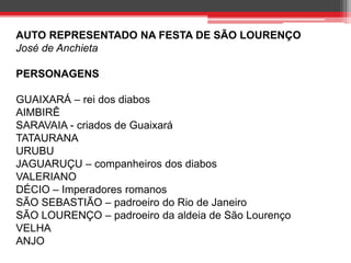 AUTO REPRESENTADO NA FESTA DE SÃO LOURENÇO 
José de Anchieta 
PERSONAGENS 
GUAIXARÁ – rei dos diabos 
AIMBIRÊ 
SARAVAIA - criados de Guaixará 
TATAURANA 
URUBU 
JAGUARUÇU – companheiros dos diabos 
VALERIANO 
DÉCIO – Imperadores romanos 
SÃO SEBASTIÃO – padroeiro do Rio de Janeiro 
SÃO LOURENÇO – padroeiro da aldeia de São Lourenço 
VELHA 
ANJO 
 
