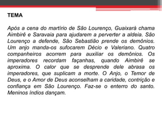 TEMA 
Após a cena do martírio de São Lourenço, Guaixará chama 
Aimbirê e Saravaia para ajudarem a perverter a aldeia. São 
Lourenço a defende, São Sebastião prende os demônios. 
Um anjo manda-os sufocarem Décio e Valeriano. Quatro 
companheiros acorrem para auxiliar os demônios. Os 
imperadores recordam façanhas, quando Aimbirê se 
aproxima. O calor que se desprende dele abrasa os 
imperadores, que suplicam a morte. O Anjo, o Temor de 
Deus, e o Amor de Deus aconselham a caridade, contrição e 
confiança em São Lourenço. Faz-se o enterro do santo. 
Meninos índios dançam. 
 