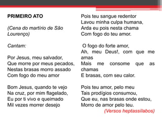 PRIMEIRO ATO 
(Cena do martírio de São 
Lourenço) 
Cantam: 
Por Jesus, meu salvador, 
Que morre por meus pecados, 
Nestas brasas morro assado 
Com fogo do meu amor 
Bom Jesus, quando te vejo 
Na cruz, por mim flagelado, 
Eu por ti vivo e queimado 
Mil vezes morrer desejo 
Pois teu sangue redentor 
Lavou minha culpa humana, 
Arda eu pois nesta chama 
Com fogo do teu amor. 
O fogo do forte amor, 
Ah, meu Deus!, com que me 
amas 
Mais me consome que as 
chamas 
E brasas, com seu calor. 
Pois teu amor, pelo meu 
Tais prodígios consumou, 
Que eu, nas brasas onde estou, 
Morro de amor pelo teu. 
(Versos heptassílabos) 
 