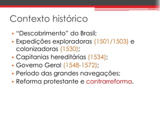 Contexto histórico 
• “Descobrimento” do Brasil; 
• Expedições exploradoras (1501/1503) e 
colonizadoras (1530); 
• Capitanias hereditárias (1534); 
• Governo Geral (1548-1572); 
• Período das grandes navegações; 
• Reforma protestante e contrarreforma. 
 