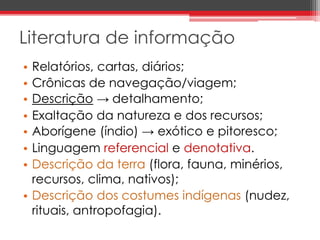 Literatura de informação 
• Relatórios, cartas, diários; 
• Crônicas de navegação/viagem; 
• Descrição → detalhamento; 
• Exaltação da natureza e dos recursos; 
• Aborígene (índio) → exótico e pitoresco; 
• Linguagem referencial e denotativa. 
• Descrição da terra (flora, fauna, minérios, 
recursos, clima, nativos); 
• Descrição dos costumes indígenas (nudez, 
rituais, antropofagia). 
 