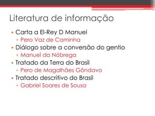 Literatura de informação 
• Carta a El-Rey D Manuel 
▫ Pero Vaz de Caminha 
• Diálogo sobre a conversão do gentio 
▫ Manuel da Nóbrega 
• Tratado da Terra do Brasil 
▫ Pero de Magalhães Gôndavo 
• Tratado descritivo do Brasil 
▫ Gabriel Soares de Sousa 
 