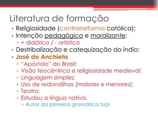 Literatura de formação 
• Religiosidade (contrarreforma católica); 
• Intenção pedagógica e moralizante; 
▫ + didático / - artístico 
• Destribalização e catequização do índio; 
• José de Anchieta 
▫ “Apóstolo” do Brasil; 
▫ Visão teocêntrica e religiosidade medieval; 
▫ Linguagem simples; 
▫ Uso de redondilhas (maiores e menores); 
▫ Teatro; 
▫ Estudou a língua nativa. 
 Autor da primeira gramática tupi 
 