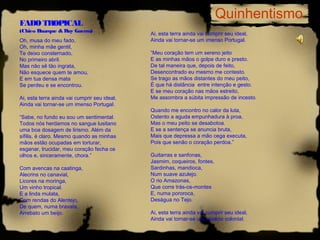 Quinhentismo
FADO TROPICAL
(Chico Buarque & Ruy Guerra)
                                              Ai, esta terra ainda vai cumprir seu ideal,
Oh, musa do meu fado,                         Ainda vai tornar-se um imenso Portugal.
Oh, minha mãe gentil,
Te deixo consternado,                         “Meu coração tem um sereno jeito
No primeiro abril.                            E as minhas mãos o golpe duro e presto.
Mas não sê tão ingrata,                       De tal maneira que, depois de feito,
Não esquece quem te amou,                     Desencontrado eu mesmo me contesto.
E em tua densa mata                           Se trago as mãos distantes do meu peito,
Se perdeu e se encontrou.                     É que há distância entre intenção e gesto.
                                              E se meu coração nas mãos estreito,
Ai, esta terra ainda vai cumprir seu ideal,   Me assombra a súbita impressão de incesto.
Ainda vai tornar-se um imenso Portugal.
                                              Quando me encontro no calor da luta,
“Sabe, no fundo eu sou um sentimental.        Ostento a aguda empunhadura à proa,
Todos nós herdamos no sangue lusitano         Mas o meu peito se desabotoa.
uma boa dosagem de lirismo. Além da           E se a sentença se anuncia bruta,
sífilis, é claro. Mesmo quando as minhas      Mais que depressa a mão cega executa,
mãos estão ocupadas em torturar,              Pois que senão o coração perdoa.”
esganar, trucidar, meu coração fecha os
olhos e, sinceramente, chora.”                Guitarras e sanfonas,
                                              Jasmim, coqueiros, fontes,
Com avencas na caatinga,                      Sardinhas, mandioca,
Alecrins no canavial,                         Num suave azulejo.
Licores na moringa,                           O rio Amazonas,
Um vinho tropical.                            Que corre trás-os-montes
E a linda mulata,                             E, numa pororoca,
Com rendas do Alentejo,                       Deságua no Tejo.
De quem, numa bravata,
Arrebato um beijo.                            Ai, esta terra ainda vai cumprir seu ideal,
                                              Ainda vai tornar-se um império colonial.
 