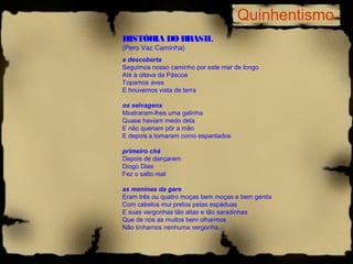 Quinhentismo
HISTÓRIA DO BRASIL
(Pero Vaz Caminha)
a descoberta
Seguimos nosso caminho por este mar de longo
Até à oitava da Páscoa
Topamos aves
E houvemos vista de terra

os selvagens
Mostraram-lhes uma galinha
Quase haviam medo dela
E não queriam pôr a mão
E depois a tomaram como espantados

primeiro chá
Depois de dançarem
Diogo Dias
Fez o salto real

as meninas da gare
Eram três ou quatro moças bem moças e bem gentis
Com cabelos mui pretos pelas espáduas
E suas vergonhas tão altas e tão saradinhas
Que de nós as muitos bem olharmos
Não tínhamos nenhuma vergonha.
 