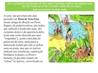 Nos 2 primeiros parágrafos de sua carta, Caminha explica seu objetivo com
               ela: dar conta ao rei do ocorrido, sendo fiel aos fatos,
                         sem acrescentar ou tirar nada.

A carta faz um relato dos dias
passados na Terra de Vera Cruz
(nome antigo do Brasil) em Porto
Seguro, da primeira missa, dos índios
que subiram a bordo das naus, dos
costumes destes e da aparência deles
(com uma certa obsessão por suas
"vergonhas"), assim como fala do
potencial da terra, tanto para a
mineração (relata que não se achou
ouro ou prata, mas que os nativos
indicam sua existência), exploração
biológica (a fauna e a flora) e
humana, já que fala sempre em
"salvar" os nativos, convertendo-os.
 