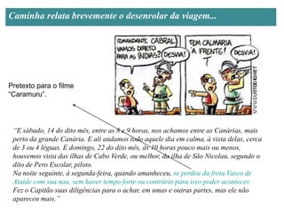 Caminha relata brevemente o desenrolar da viagem...




Pretexto para o filme
“Caramuru”.




 “E sábado, 14 do dito mês, entre as 8 e 9 horas, nos achamos entre as Canárias, mais
 perto da grande Canária. E ali andamos todo aquele dia em calma, à vista delas, cerca
 de 3 ou 4 léguas. E domingo, 22 do dito mês, às 10 horas pouco mais ou menos,
 houvemos vista das ilhas de Cabo Verde, ou melhor, da ilha de São Nicolau, segundo o
 dito de Pero Escolar, piloto.
 Na noite seguinte, à segunda-feira, quando amanheceu, se perdeu da frota Vasco de
 Ataíde com sua nau, sem haver tempo forte ou contrário para isso poder acontecer.
 Fez o Capitão suas diligências para o achar, em umas e outras partes, mas ele não
 apareceu mais.”
 