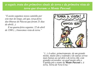 a seguir, trata dos primeiros sinais de terra e da primeira vista de
                terra que tiveram: o Monte Pascoal.

“E assim seguimos nosso caminho por
este mar de longo, até que, terça-feira
das Oitavas de Páscoa que foram 21 dias
de abril(...)
   E na quarta-feira seguinte, 22 de abril
de 1500 (...) houvemos vista de terra.”




                                        “(...) A saber, primeiramente, de um grande
                                        monte, muito alto e redondo e de outras serras
                                        mais baixas ao sul dele e de terra chã, com
                                        grandes arvoredos; ao qual monte alto o
                                        Capitão pôs o nome de Monte Pascoal e, à
                                        terra, Terra de Vera Cruz.”
 