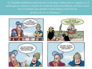 “E o Capitão mandou no batel em terra a Nicolau Coelho para ver aquele rio. E
assim que ele começou a ir para lá, acudiram pela praia homens, aos dois ou aos
           três, de maneira que quando o batel chegou à boca do rio,
                       já havia ali 18 ou 20 homens.”
 