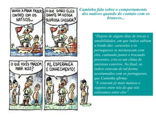 Caminha fala sobre o comportamento
 dos nativos quando do contato com os
               brancos...



       “Depois de alguns dias de trocas e
       amabilidades, em que índios subiam
       a bordo das caravelas e os
       portugueses se misturavam com
       eles, cantando juntos e trocando
       presentes, cria-se um clima de
       amistoso convívio. No final, os
       índios estavam de tal forma
       acostumados com os portugueses,
       que Caminha afirma:
       “E estavam já mais mansos e
       seguros entre nós do que nós
       estávamos entre eles”.
 