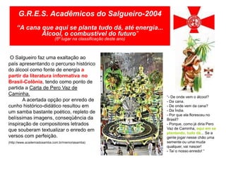 G.R.E.S. Acadêmicos do Salgueiro-2004
     “A cana que aqui se planta tudo dá, até energia...
             Álcool, o combustível do futuro”
                            (6º lugar na classificação deste ano)



 O Salgueiro faz uma exaltação ao
país apresentando o percurso histórico
do álcool como fonte de energia a
partir da literatura informativa no
Brasil-Colônia, tendo como ponto de
partida a Carta de Pero Vaz de
Caminha.
                                                                    “- De onde vem o álcool?
       A acertada opção por enredo de                               - Da cana.
cunho histórico-didático resultou em                                - De onde vem da cana?
um samba bastante poético, repleto de                               - Da Índia.
                                                                    - Por que ela floresceu no
belíssimas imagens, conseqüência da                                 Brasil?
inspiração de compositores letrados                                 - Porque, como já diria Pero
que souberam textualizar o enredo em                                Vaz de Caminha, aqui em se
                                                                    plantando, tudo dá... Se a
versos com perfeição.                                               gente jogar nesse chão uma
(http://www.academiadosamba.com.br/memoriasamba)                    semente ou uma muda
                                                                    qualquer, vai nascer!
                                                                    - Taí o nosso enredo! “
 