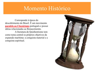 Momento Histórico
           Corresponde à época do
descobrimento do Brasil. É um movimento
paralelo ao Classicismo português e possui
idéias relacionadas ao Renascimento.
           A literatura do Quinhentismo tem
como tema central os próprios objetivos da
expansão marítima: a conquista material e a
conquista espiritual.
 